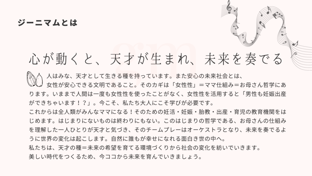 ジーニマムとは 心が動くと、天才が生まれ、未来を奏でる。人はみな、天才として生きる種を持っています。また安心の未来社会とは、女性が安心できる文明であること。そのカギは「女性性」=ママ仕組み=お母さん哲学にあります。